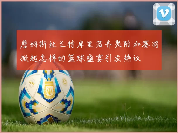 詹姆斯杜兰特库里若齐聚附加赛将掀起怎样的篮球盛宴引发热议