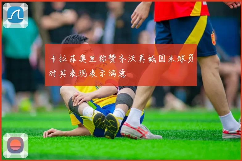 卡拉菲奥里称赞齐沃真诚国米球员对其表现表示满意