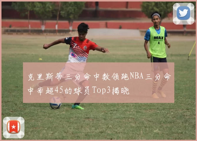 克里斯蒂三分命中数领跑NBA三分命中率超45的球员Top3揭晓