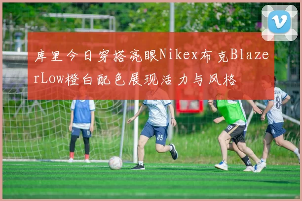 库里今日穿搭亮眼Nikex布克BlazerLow橙白配色展现活力与风格