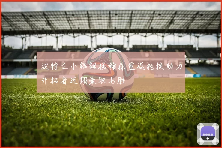 波特兰小锦鲤杨瀚森重返轮换助力开拓者近期豪取七胜
